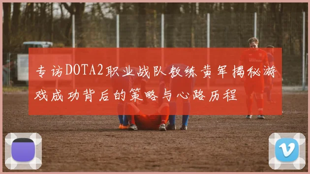 专访DOTA2职业战队教练黄军揭秘游戏成功背后的策略与心路历程