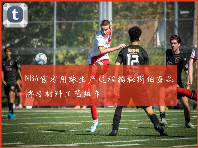 NBA官方用球生产过程揭秘斯伯芬品牌与材料工艺细节