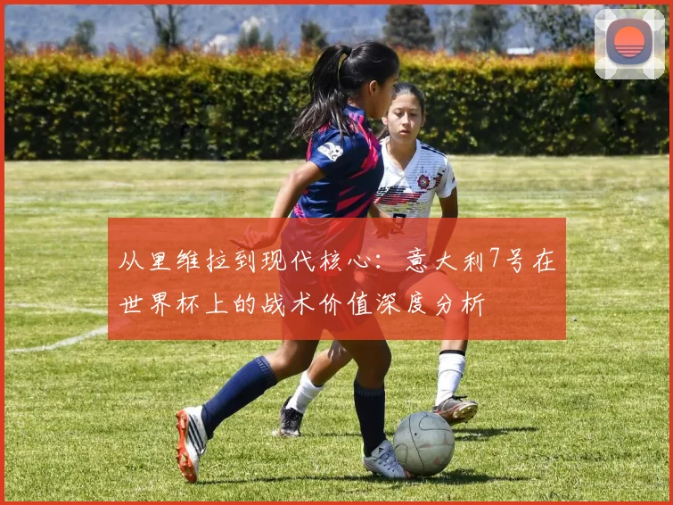 从里维拉到现代核心：意大利7号在世界杯上的战术价值深度分析