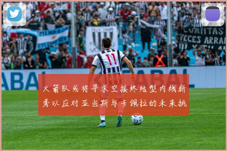 火箭队或将寻求空接终结型内线新秀以应对亚当斯与卡佩拉的未来挑战