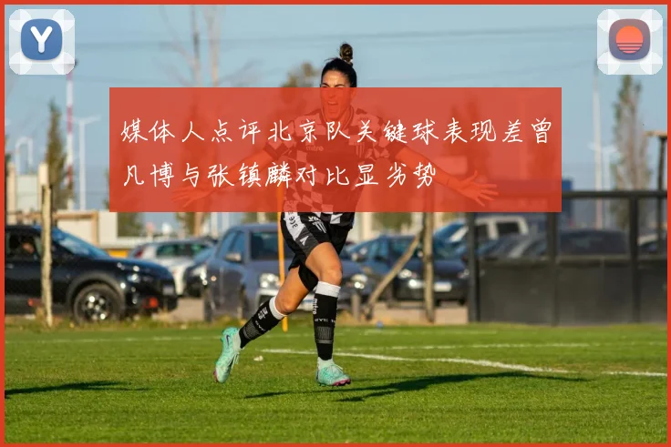 媒体人点评北京队关键球表现差曾凡博与张镇麟对比显劣势