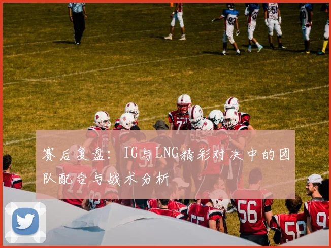 赛后复盘：IG与LNG精彩对决中的团队配合与战术分析