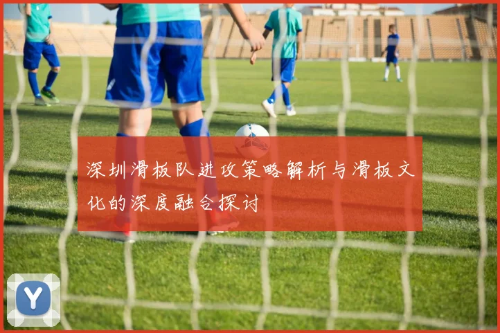 深圳滑板队进攻策略解析与滑板文化的深度融合探讨