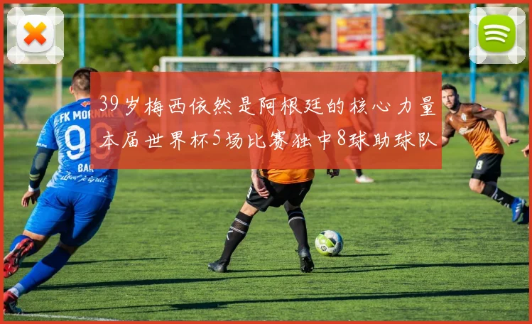 39岁梅西依然是阿根廷的核心力量本届世界杯5场比赛独中8球助球队狂轰14球
