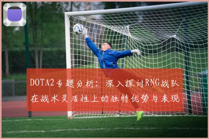 DOTA2专题分析：深入探讨RNG战队在战术灵活性上的独特优势与表现