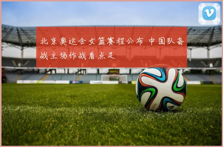 北京奥运会女篮赛程公布 中国队备战主场作战看点足