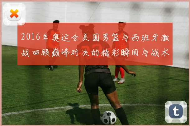 2016年奥运会美国男篮与西班牙激战回顾巅峰对决的精彩瞬间与战术分析