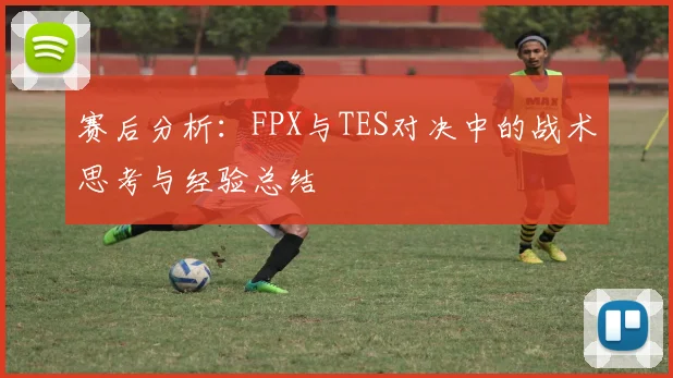 赛后分析：FPX与TES对决中的战术思考与经验总结