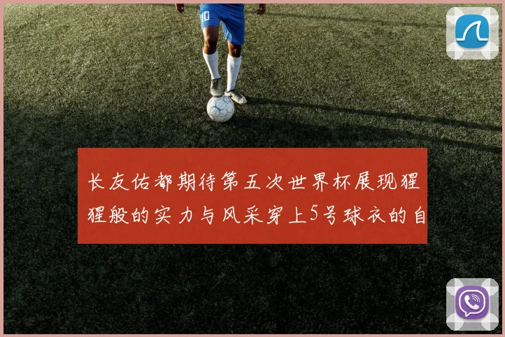 长友佑都期待第五次世界杯展现猩猩般的实力与风采穿上5号球衣的自豪感