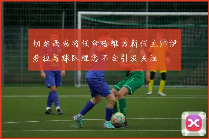 切尔西或将任命哈维为新任主帅伊劳拉与球队理念不合引发关注